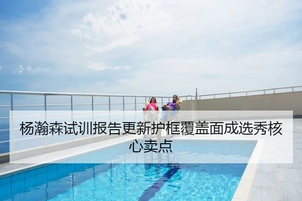杨瀚森试训报告更新护框覆盖面成选秀核心卖点