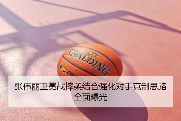 张伟丽卫冕战摔柔结合强化对手克制思路全面曝光
